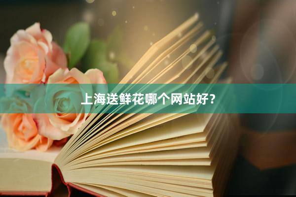 上海送鲜花哪个网站好？
