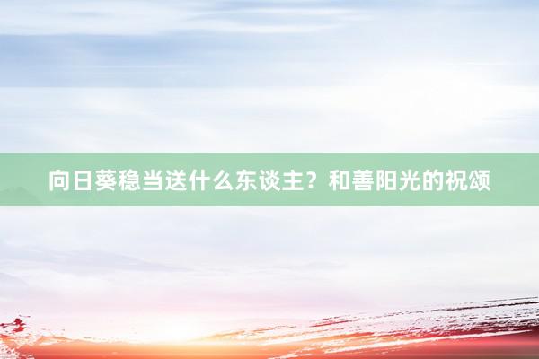 向日葵稳当送什么东谈主？和善阳光的祝颂