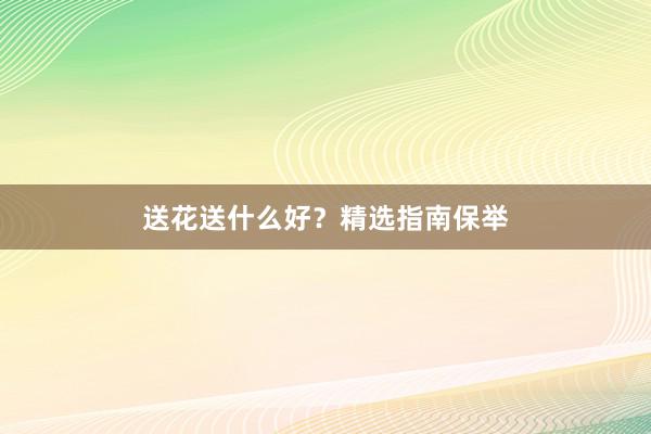 送花送什么好？精选指南保举