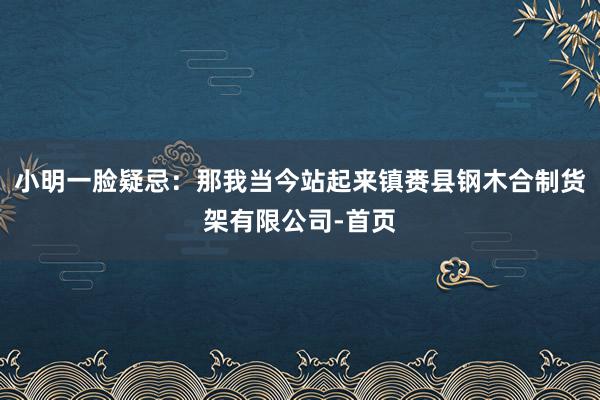 小明一脸疑忌：那我当今站起来镇赉县钢木合制货架有限公司-首页